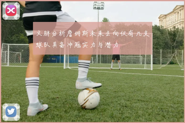 文胖分析詹姆斯未来去向仅有几支球队具备冲冠实力与潜力