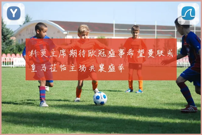 科莫主席期待欧冠盛事希望曼联或皇马莅临主场共襄盛举