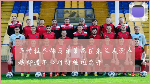 马特拉齐称马尔蒂尼在米兰表现卓越却遭不公对待被迫离开
