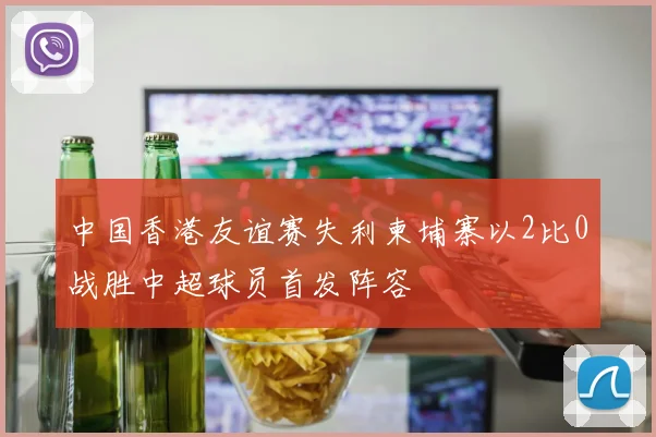 中国香港友谊赛失利柬埔寨以2比0战胜中超球员首发阵容