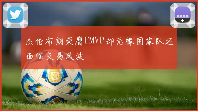 杰伦布朗荣膺FMVP却无缘国家队还面临交易风波