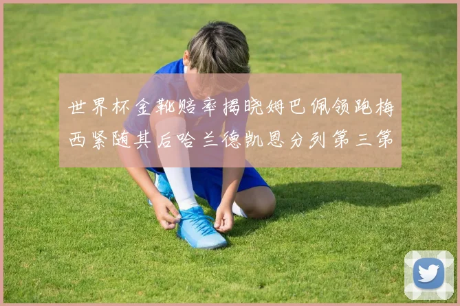 世界杯金靴赔率揭晓姆巴佩领跑梅西紧随其后哈兰德凯恩分列第三第四