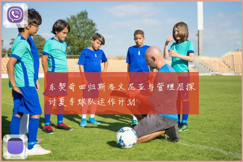 东契奇回归斯洛文尼亚与管理层探讨夏季球队运作计划