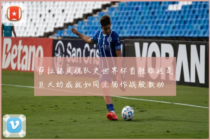 萨拉赫庆祝队史世界杯首胜称这是巨大的成就如同主场作战般激动