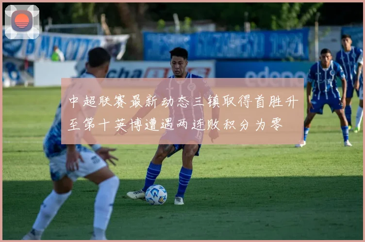 中超联赛最新动态三镇取得首胜升至第十英博遭遇两连败积分为零