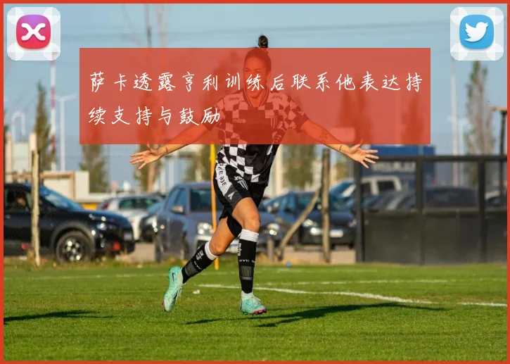 萨卡透露亨利训练后联系他表达持续支持与鼓励