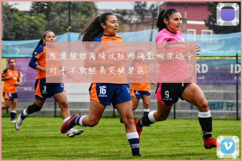 陈盈骏称周琦攻防两端影响深远令对手不敢轻易突破禁区