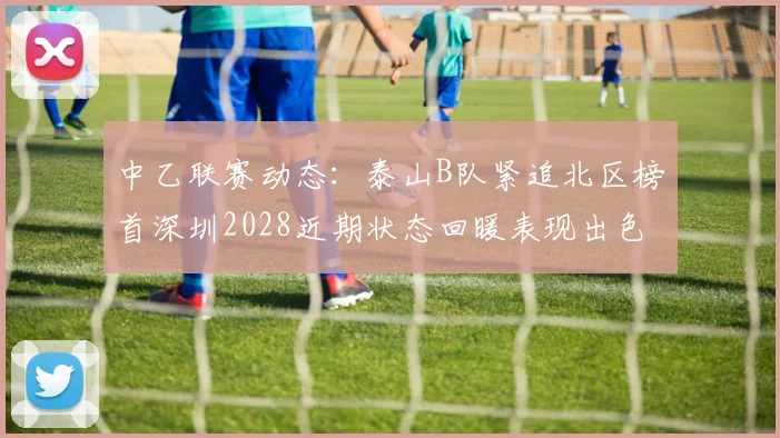 中乙联赛动态：泰山B队紧追北区榜首深圳2028近期状态回暖表现出色