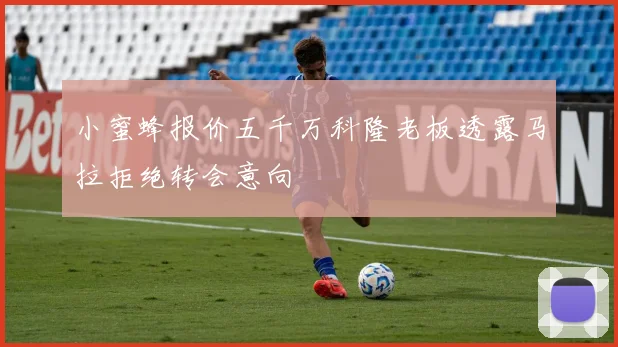 小蜜蜂报价五千万科隆老板透露马拉拒绝转会意向