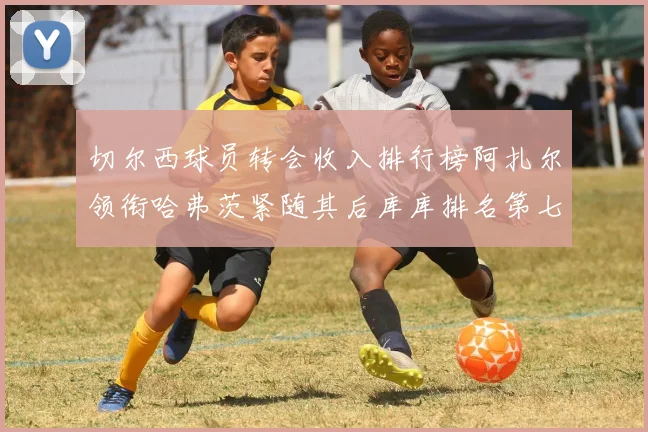切尔西球员转会收入排行榜阿扎尔领衔哈弗茨紧随其后库库排名第七