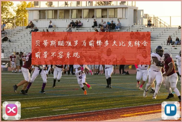 贝蒂斯瞄准罗马前锋多夫比克转会前景不容乐观