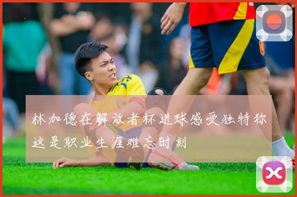 林加德在解放者杯进球感受独特称这是职业生涯难忘时刻