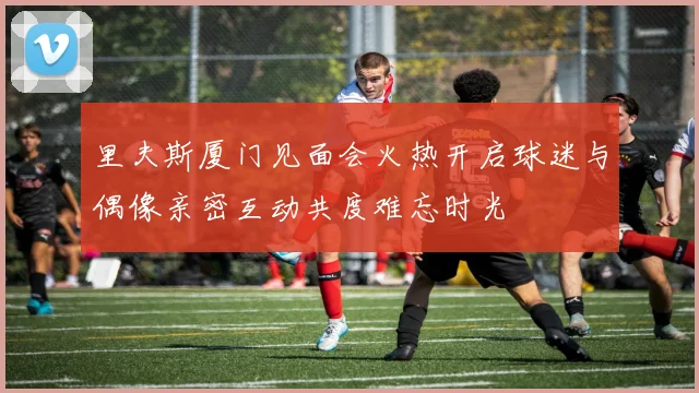 里夫斯厦门见面会火热开启球迷与偶像亲密互动共度难忘时光