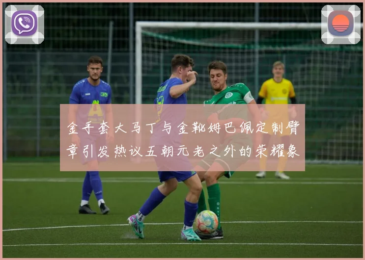 金手套大马丁与金靴姆巴佩定制臂章引发热议五朝元老之外的荣耀象征