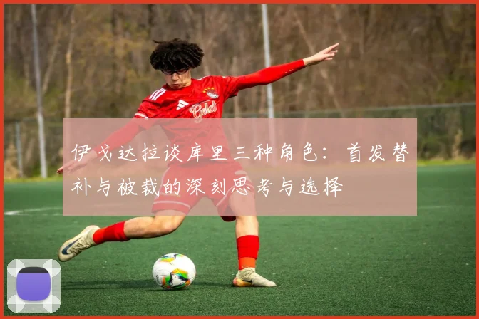 伊戈达拉谈库里三种角色：首发替补与被裁的深刻思考与选择