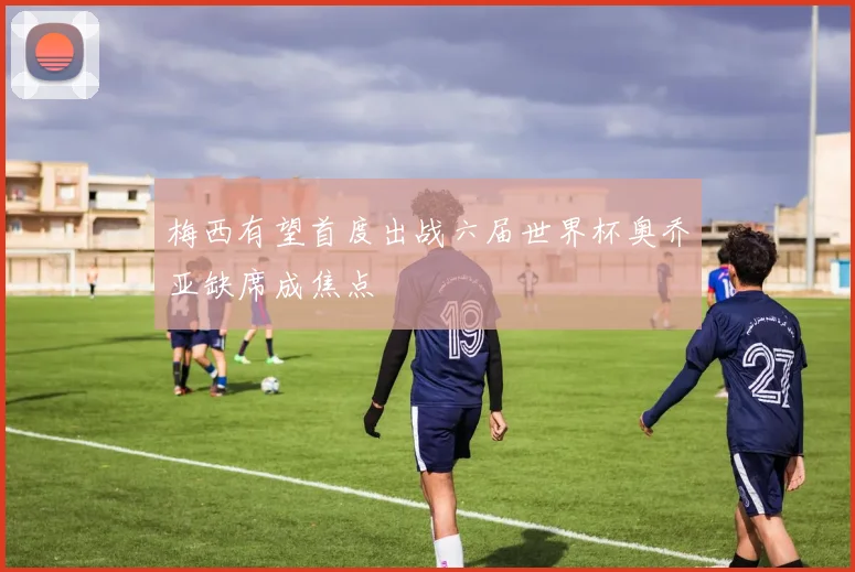 梅西有望首度出战六届世界杯奥乔亚缺席成焦点