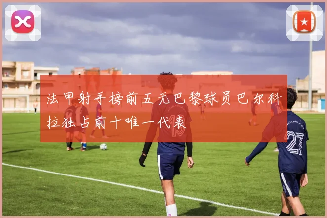法甲射手榜前五无巴黎球员巴尔科拉独占前十唯一代表