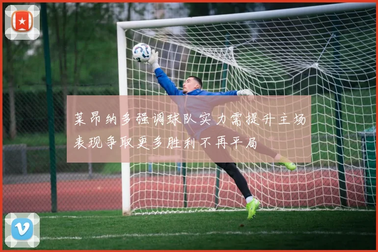 莱昂纳多强调球队实力需提升主场表现争取更多胜利不再平局