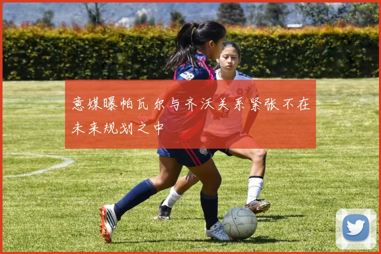 意媒曝帕瓦尔与齐沃关系紧张不在未来规划之中