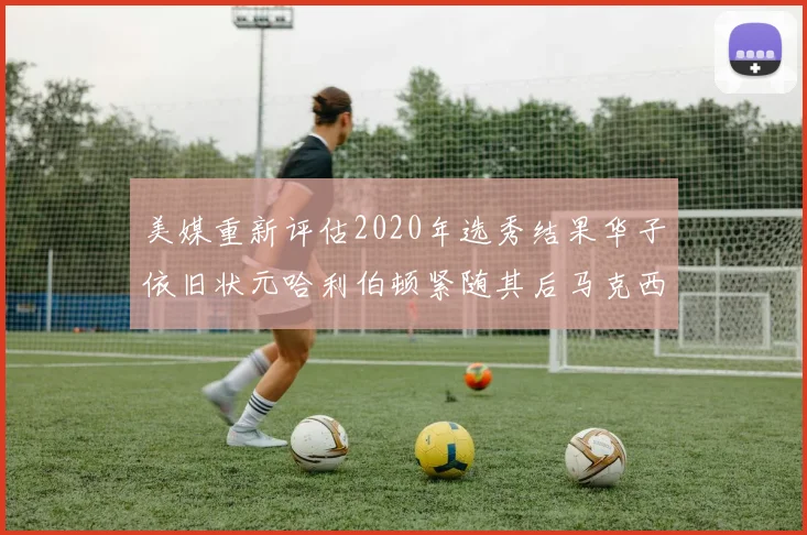 美媒重新评估2020年选秀结果华子依旧状元哈利伯顿紧随其后马克西位列探花