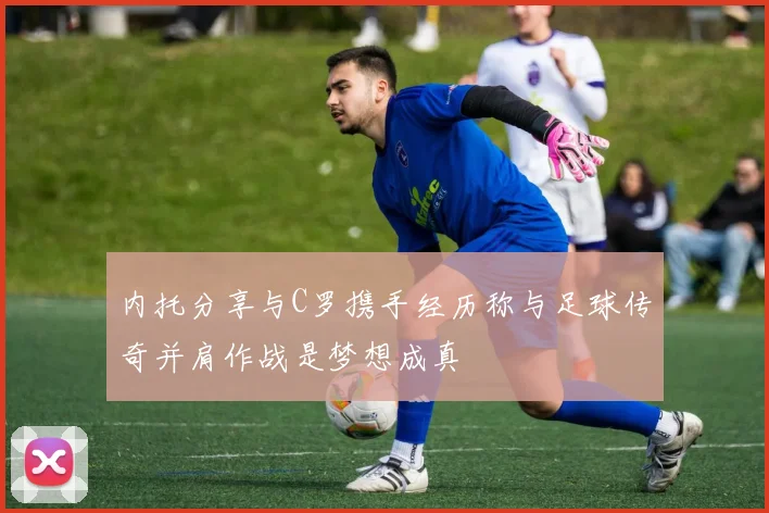 内托分享与C罗携手经历称与足球传奇并肩作战是梦想成真