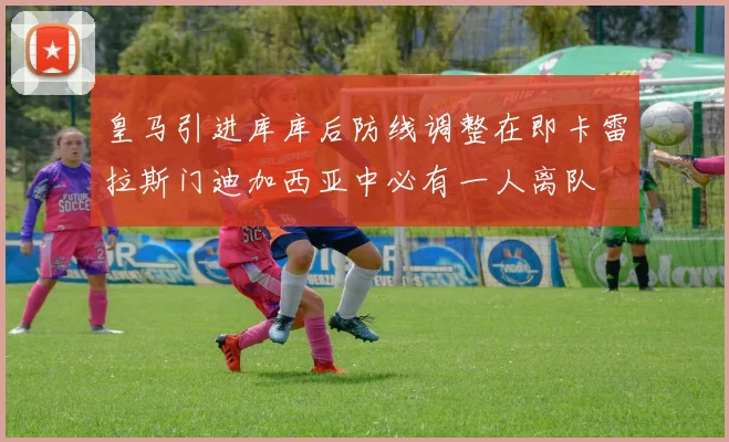皇马引进库库后防线调整在即卡雷拉斯门迪加西亚中必有一人离队