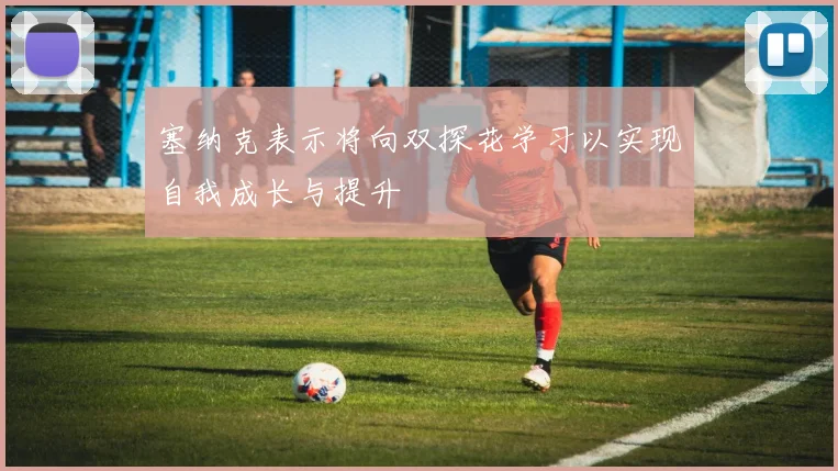 塞纳克表示将向双探花学习以实现自我成长与提升